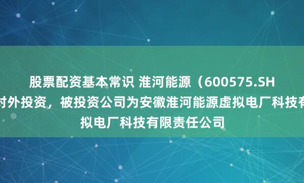 股票配资基本常识 淮河能源（600575.SH）新增一起对外投资，被投资公司为安徽淮河能源虚拟电厂科技有限责任公司