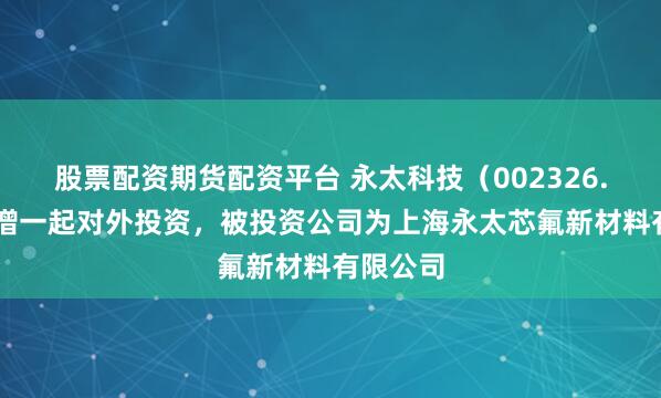 股票配资期货配资平台 永太科技（002326.SZ）新增一起对外投资，被投资公司为上海永太芯氟新材料有限公司