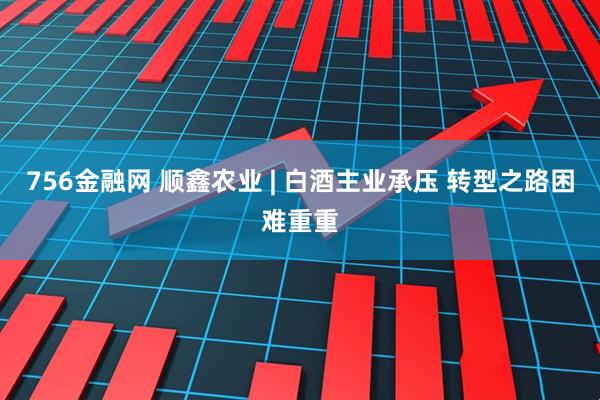 756金融网 顺鑫农业 | 白酒主业承压 转型之路困难重重