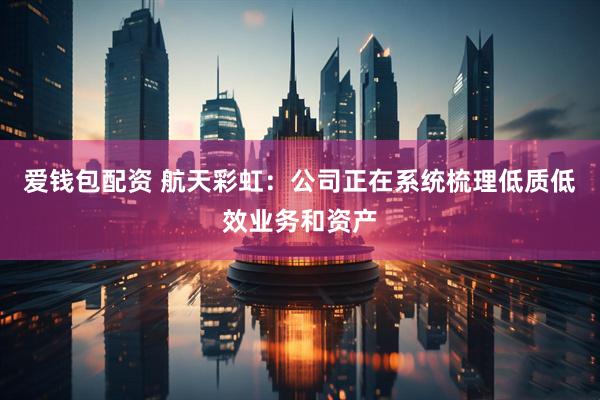 爱钱包配资 航天彩虹：公司正在系统梳理低质低效业务和资产