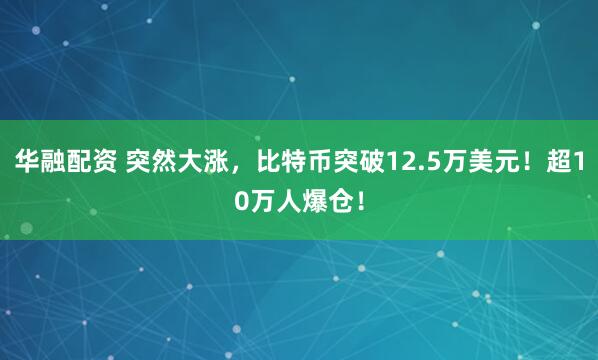 华融配资 突然大涨，比特币突破12.5万美元！超10万人爆仓！