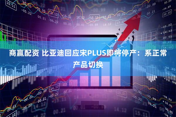 商赢配资 比亚迪回应宋PLUS即将停产：系正常产品切换