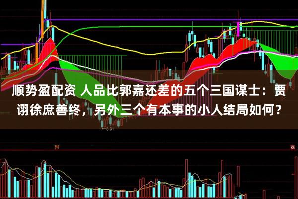 顺势盈配资 人品比郭嘉还差的五个三国谋士：贾诩徐庶善终，另外三个有本事的小人结局如何？