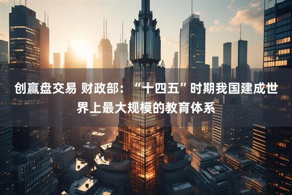 创赢盘交易 财政部：“十四五”时期我国建成世界上最大规模的教育体系