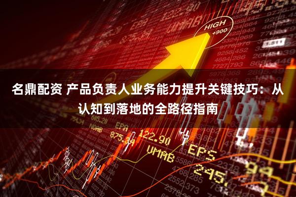 名鼎配资 产品负责人业务能力提升关键技巧：从认知到落地的全路径指南
